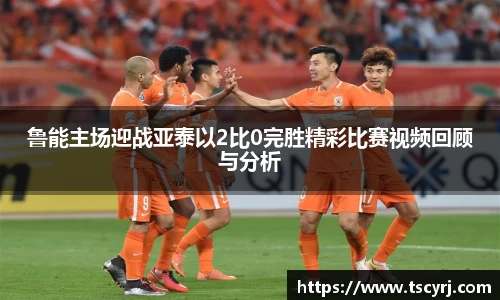 鲁能主场迎战亚泰以2比0完胜精彩比赛视频回顾与分析