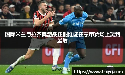 国际米兰与拉齐奥激战正酣谁能在意甲赛场上笑到最后