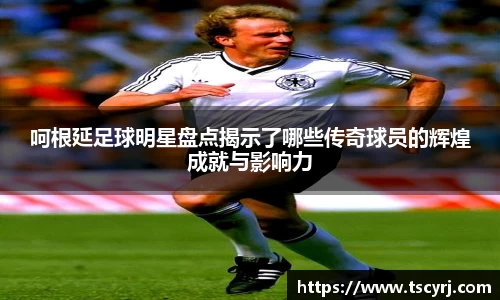 呵根延足球明星盘点揭示了哪些传奇球员的辉煌成就与影响力